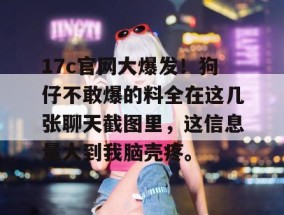 17c官网大爆发！狗仔不敢爆的料全在这几张聊天截图里，这信息量大到我脑壳疼。
