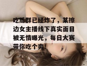 吃瓜群已经炸了，某擦边女主播线下真实面目被无情曝光，每日大赛带你吃个爽！