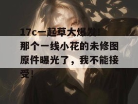 17c一起草大爆发！那个一线小花的未修图原件曝光了，我不能接受！