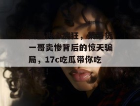 简直丧心病狂，某带货一哥卖惨背后的惊天骗局，17c吃瓜带你吃个爽！