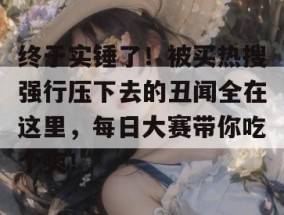 终于实锤了！被买热搜强行压下去的丑闻全在这里，每日大赛带你吃个爽！