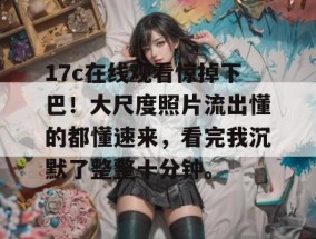17c在线观看惊掉下巴！大尺度照片流出懂的都懂速来，看完我沉默了整整十分钟。