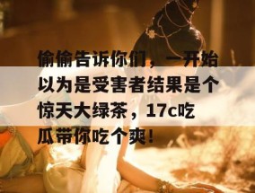 偷偷告诉你们，一开始以为是受害者结果是个惊天大绿茶，17c吃瓜带你吃个爽！