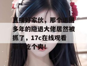 直接好家伙，那个退圈多年的隐退大佬居然被抓了，17c在线观看带你吃个爽！