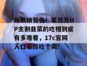 辣眼睛警告！某百万UP主割韭菜的吃相到底有多难看，17c官网入口带你吃个爽！