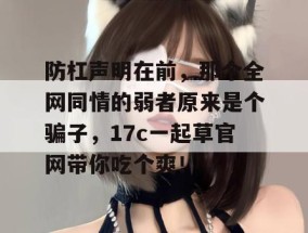 防杠声明在前，那个全网同情的弱者原来是个骗子，17c一起草官网带你吃个爽！