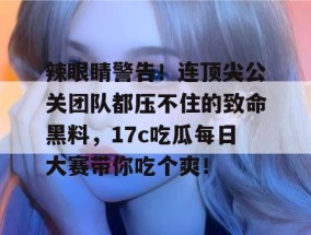 辣眼睛警告！连顶尖公关团队都压不住的致命黑料，17c吃瓜每日大赛带你吃个爽！