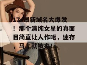 17c最新域名大爆发！那个清纯女星的真面目简直让人作呕，速存，马上就被夹！
