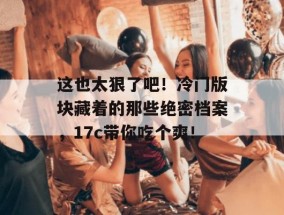 这也太狠了吧！冷门版块藏着的那些绝密档案，17c带你吃个爽！