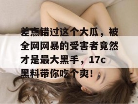 差点错过这个大瓜，被全网网暴的受害者竟然才是最大黑手，17c黑料带你吃个爽！