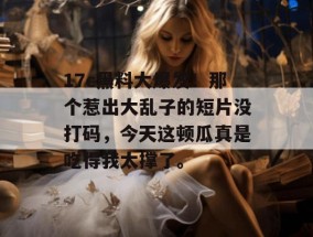 17c黑料大爆发！那个惹出大乱子的短片没打码，今天这顿瓜真是吃得我太撑了。