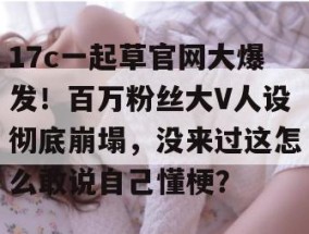 17c一起草官网大爆发！百万粉丝大V人设彻底崩塌，没来过这怎么敢说自己懂梗？