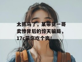 太抓马了，某带货一哥卖惨背后的惊天骗局，17c带你吃个爽！