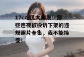 17c吃瓜大爆发！那些连夜被投诉下架的违规照片全集，我不能接受！