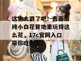 这也太狠了吧！表面清纯小白花背地里玩得这么花，17c官网入口带你吃个爽！