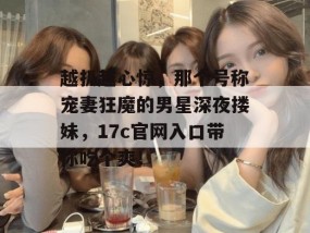 越扒越心惊，那个号称宠妻狂魔的男星深夜搂妹，17c官网入口带你吃个爽！