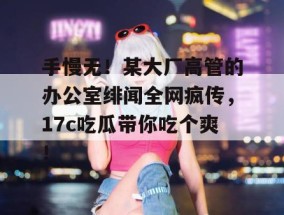 手慢无！某大厂高管的办公室绯闻全网疯传，17c吃瓜带你吃个爽！