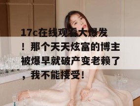17c在线观看大爆发！那个天天炫富的博主被爆早就破产变老赖了，我不能接受！