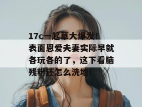 17c一起草大爆发！表面恩爱夫妻实际早就各玩各的了，这下看脑残粉还怎么洗地！