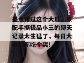 差点错过这个大瓜，原配手撕极品小三的聊天记录太生猛了，每日大赛带你吃个爽！