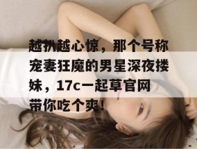 越扒越心惊，那个号称宠妻狂魔的男星深夜搂妹，17c一起草官网带你吃个爽！