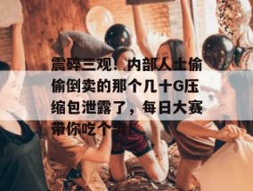 震碎三观！内部人士偷偷倒卖的那个几十G压缩包泄露了，每日大赛带你吃个爽！