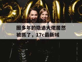 我都替他尴尬，那个退圈多年的隐退大佬居然被抓了，17c最新域名带你吃个爽！