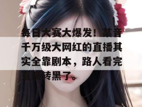 每日大赛大爆发！某音千万级大网红的直播其实全靠剧本，路人看完直接转黑了。