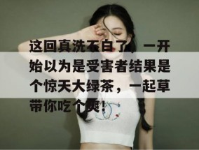 这回真洗不白了，一开始以为是受害者结果是个惊天大绿茶，一起草带你吃个爽！