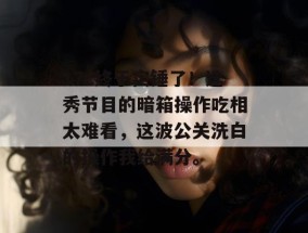 17c终于实锤了！选秀节目的暗箱操作吃相太难看，这波公关洗白的操作我给满分。