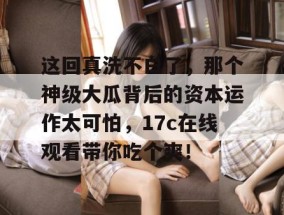 这回真洗不白了，那个神级大瓜背后的资本运作太可怕，17c在线观看带你吃个爽！