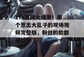 17c官网大爆发！那个惹出大乱子的现场视频完整版，粉丝的脸都被打肿了！