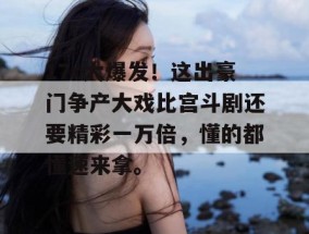 17c大爆发！这出豪门争产大戏比宫斗剧还要精彩一万倍，懂的都懂速来拿。