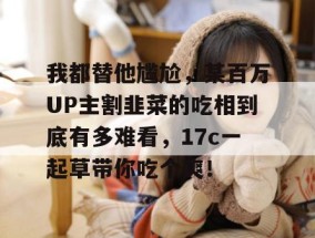 我都替他尴尬，某百万UP主割韭菜的吃相到底有多难看，17c一起草带你吃个爽！
