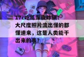 17c吃瓜深夜炸锅！大尺度照片流出懂的都懂速来，这是人类能干出来的事？