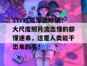 17c吃瓜深夜炸锅！大尺度照片流出懂的都懂速来，这是人类能干出来的事？