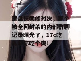 键盘侠巅峰对决，那个被全网封杀的内部群聊记录曝光了，17c吃瓜带你吃个爽！