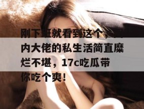 刚下班就看到这个，圈内大佬的私生活简直糜烂不堪，17c吃瓜带你吃个爽！