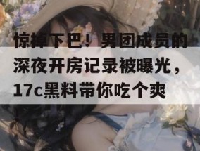 惊掉下巴！男团成员的深夜开房记录被曝光，17c黑料带你吃个爽！