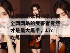 这剧情也太狗血了，被全网网暴的受害者竟然才是最大黑手，17c吃瓜带你吃个爽！
