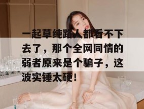 一起草纯路人都看不下去了，那个全网同情的弱者原来是个骗子，这波实锤太硬！