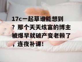 17c一起草谁能想到？那个天天炫富的博主被爆早就破产变老赖了，连夜补课！