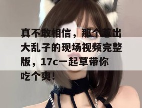 真不敢相信，那个惹出大乱子的现场视频完整版，17c一起草带你吃个爽！