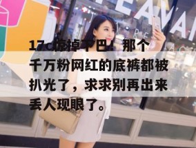 17c惊掉下巴！那个千万粉网红的底裤都被扒光了，求求别再出来丢人现眼了。