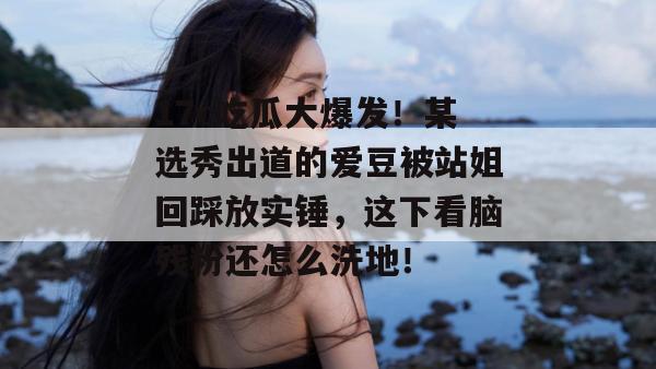 17c吃瓜大爆发！某选秀出道的爱豆被站姐回踩放实锤，这下看脑残粉还怎么洗地！  第1张