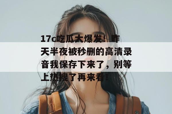 17c吃瓜大爆发！昨天半夜被秒删的高清录音我保存下来了，别等上热搜了再来看！  第1张